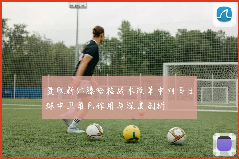 曼联新帅滕哈格战术改革中利马出球中卫角色作用与深度剖析