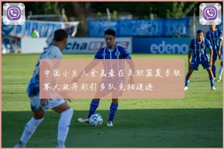 中国小巨人余嘉豪在美职篮夏季联赛大放异彩引多队竞相追逐