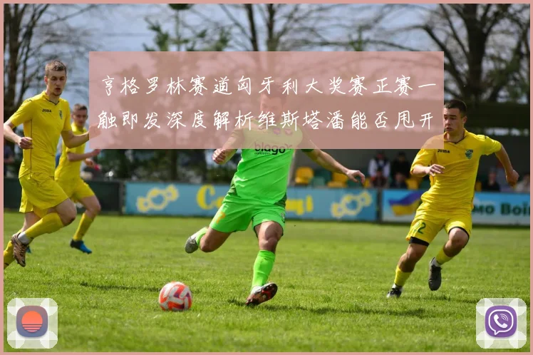 亨格罗林赛道匈牙利大奖赛正赛一触即发深度解析维斯塔潘能否甩开诺里斯夺冠