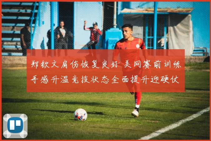 郑钦文肩伤恢复良好 美网赛前训练手感升温竞技状态全面提升迎硬仗