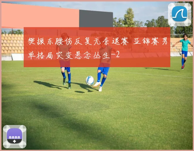 樊振东腰伤反复无奈退赛 亚锦赛男单格局突变悬念丛生