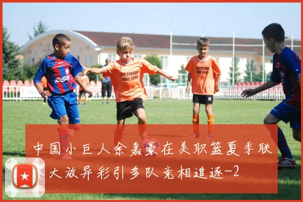 中国小巨人余嘉豪在美职篮夏季联赛大放异彩引多队竞相追逐