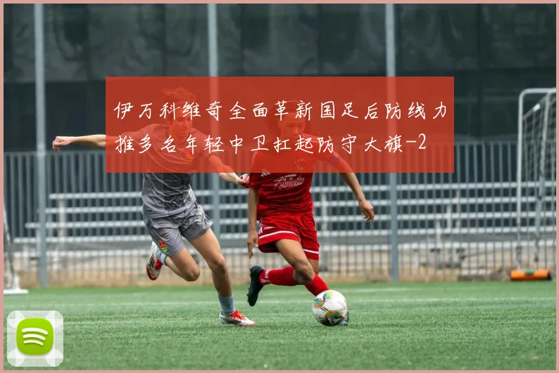 伊万科维奇全面革新国足后防线力推多名年轻中卫扛起防守大旗