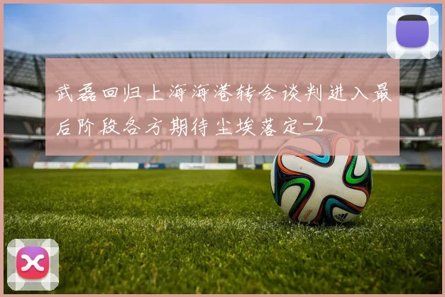 武磊回归上海海港转会谈判进入最后阶段各方期待尘埃落定