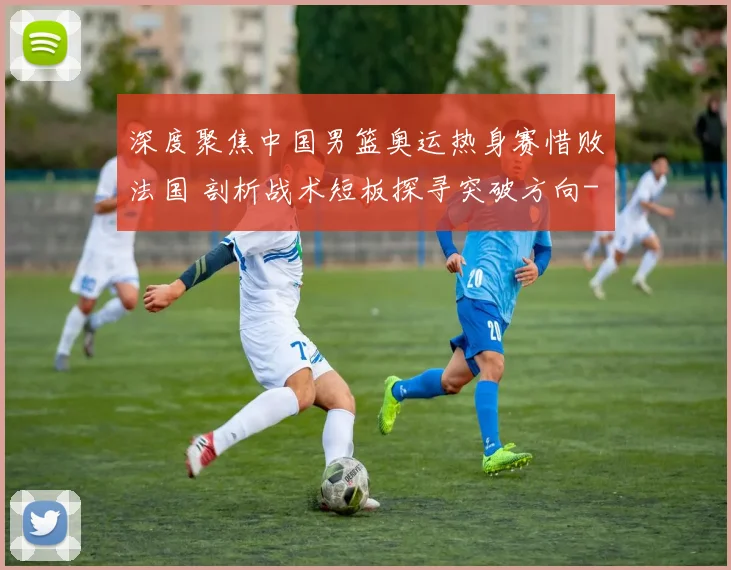 深度聚焦中国男篮奥运热身赛惜败法国 剖析战术短板探寻突破方向