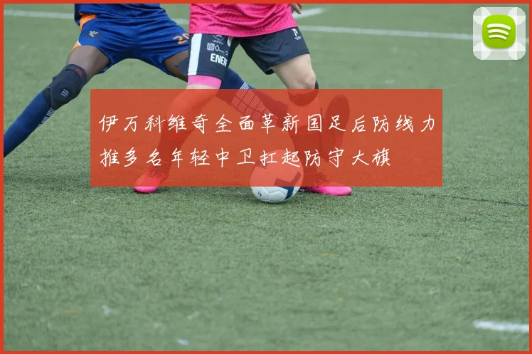 伊万科维奇全面革新国足后防线力推多名年轻中卫扛起防守大旗