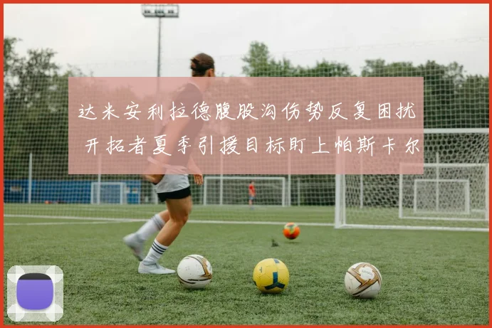 达米安利拉德腹股沟伤势反复困扰 开拓者夏季引援目标盯上帕斯卡尔西亚卡姆