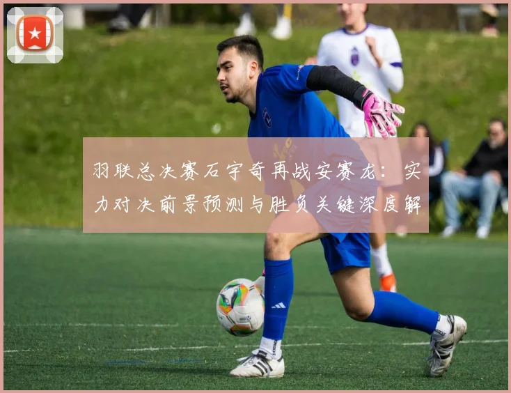 羽联总决赛石宇奇再战安赛龙：实力对决前景预测与胜负关键深度解读
