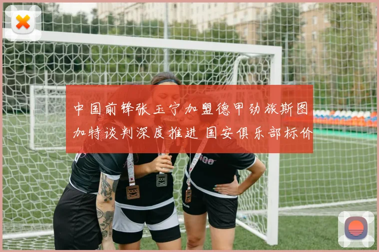 中国前锋张玉宁加盟德甲劲旅斯图加特谈判深度推进 国安俱乐部标价成为拦路虎还是助推器