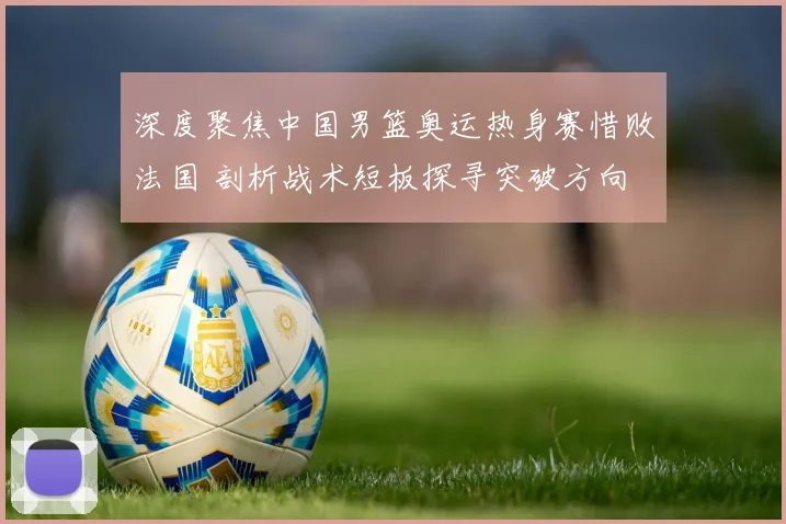 深度聚焦中国男篮奥运热身赛惜败法国 剖析战术短板探寻突破方向