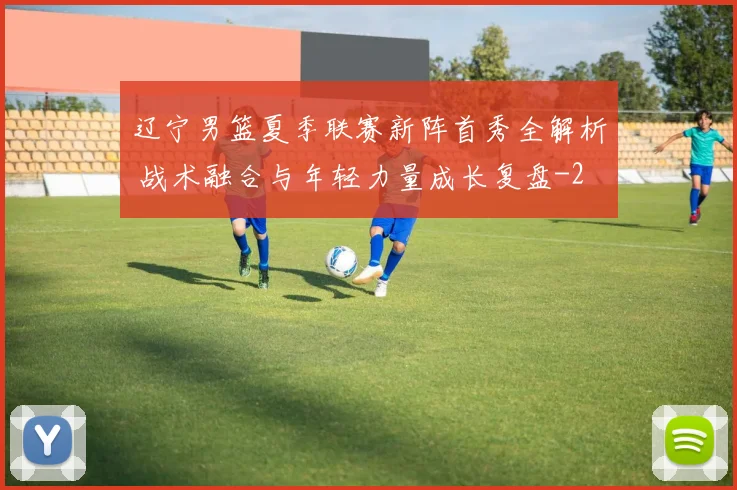 辽宁男篮夏季联赛新阵首秀全解析 战术融合与年轻力量成长复盘