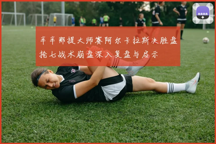 辛辛那提大师赛阿尔卡拉斯决胜盘抢七战术崩盘深入复盘与启示