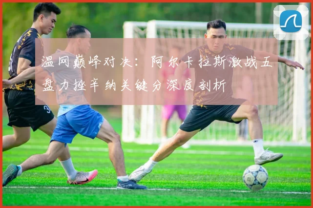 温网巅峰对决：阿尔卡拉斯激战五盘力挫辛纳关键分深度剖析