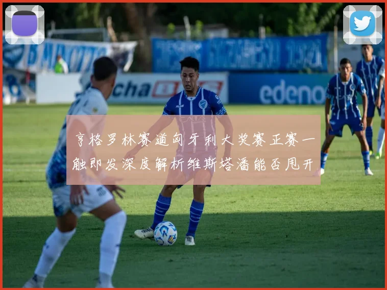 亨格罗林赛道匈牙利大奖赛正赛一触即发深度解析维斯塔潘能否甩开诺里斯夺冠
