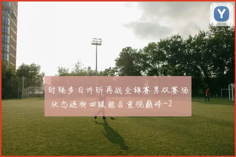 时隔多日许昕再战全锦赛男双赛场 状态逐渐回暖能否重现巅峰