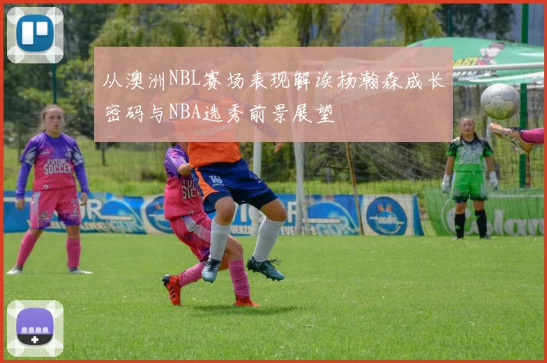 从澳洲NBL赛场表现解读杨瀚森成长密码与NBA选秀前景展望