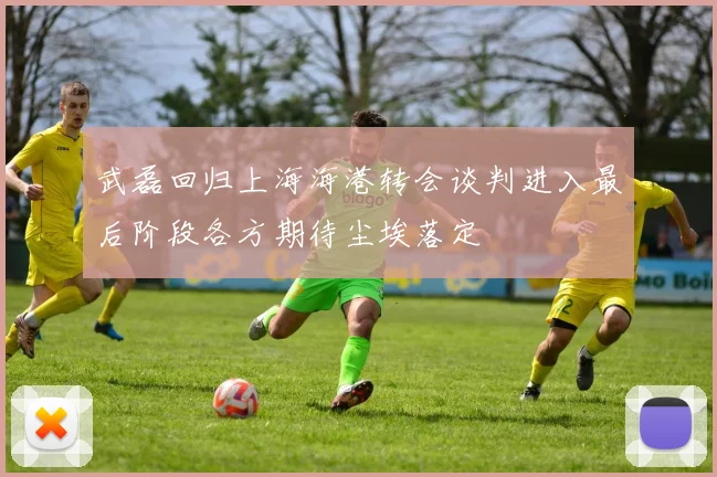 武磊回归上海海港转会谈判进入最后阶段各方期待尘埃落定