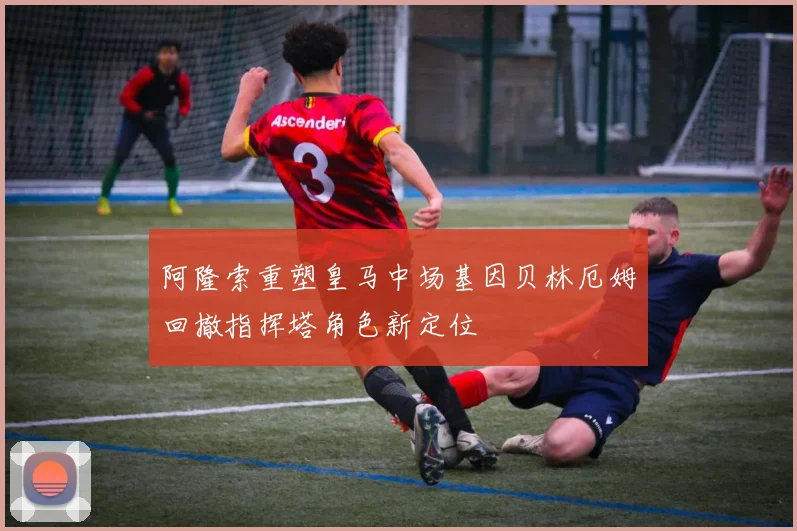 阿隆索重塑皇马中场基因贝林厄姆回撤指挥塔角色新定位