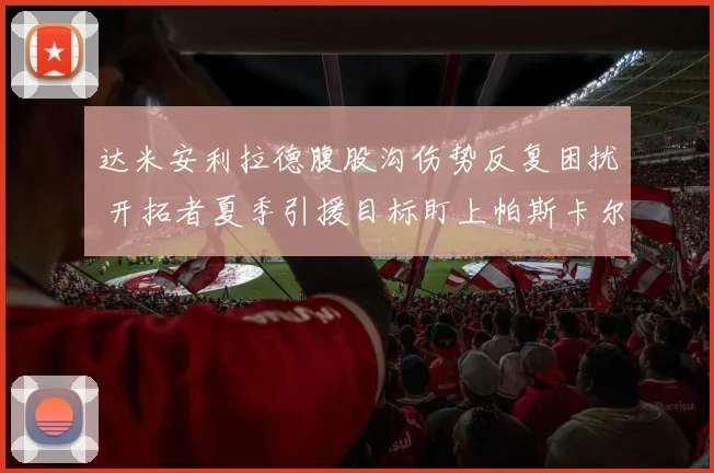 达米安利拉德腹股沟伤势反复困扰 开拓者夏季引援目标盯上帕斯卡尔西亚卡姆