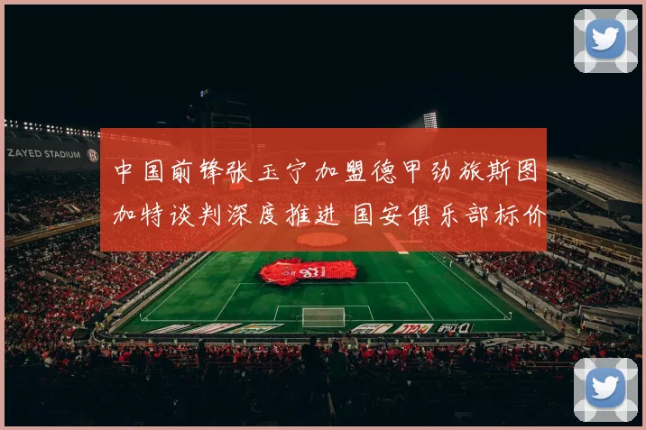 中国前锋张玉宁加盟德甲劲旅斯图加特谈判深度推进 国安俱乐部标价成为拦路虎还是助推器