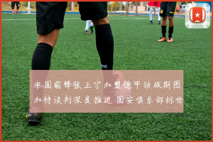 中国前锋张玉宁加盟德甲劲旅斯图加特谈判深度推进 国安俱乐部标价成为拦路虎还是助推器