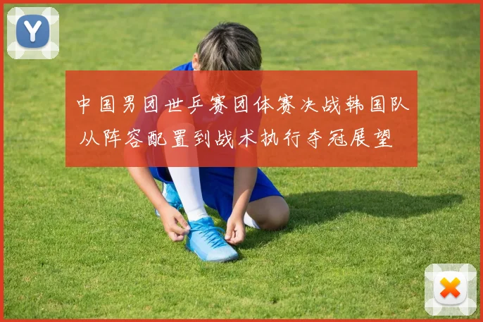 中国男团世乒赛团体赛决战韩国队 从阵容配置到战术执行夺冠展望